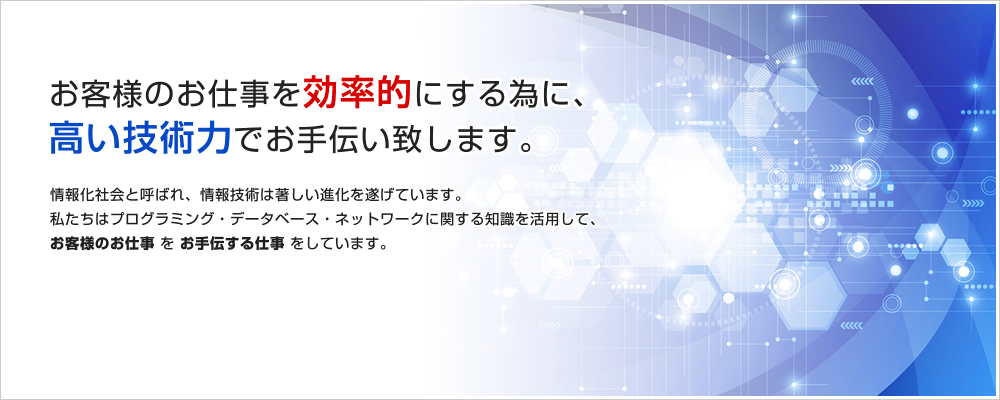 お客様のお仕事を効率的にする為に、高い技術力でお手伝い致します。情報化社会と呼ばれ、情報技術は著しい進化を遂げています。私たちはプログラミング・データベース・ネットワークに関する知識を活用して、お客様のお仕事をお手伝いする仕事をしています。