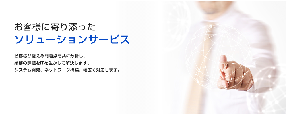 お客様に寄り添ったソリューションサービス お客様が抱える問題点を分析し、業務の課題をITを活かして解決します。システム開発、ネットワーク構築、幅広く対応します。